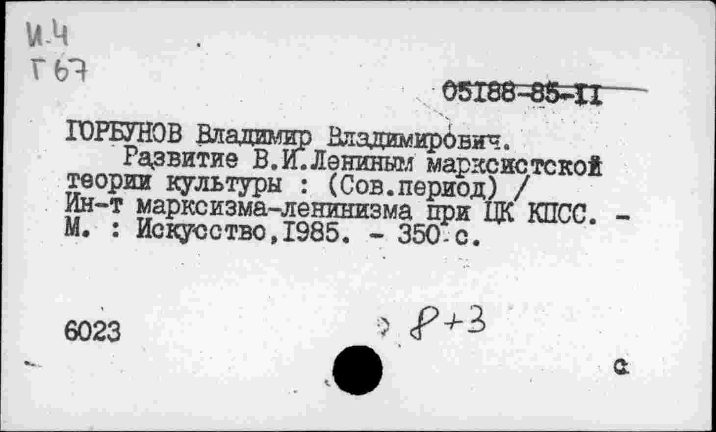 ﻿и-Ц
Г (Я
05186-85-11
ГОРБУНОВ Владимир Владимирович.
Развитие В. И. Ланиным марксистской теории культуры : (Сов.период) / Ин-т марксизма-ленинизма при ЦК КИСС. -М. : Ис1?усство,1985. - 350-с.
6023
а